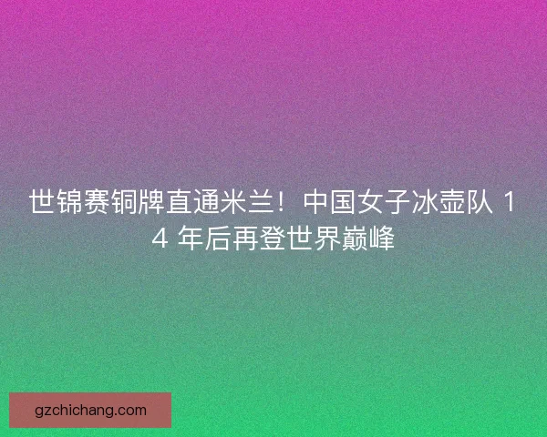 世锦赛铜牌直通米兰！中国女子冰壶队 14 年后再登世界巅峰