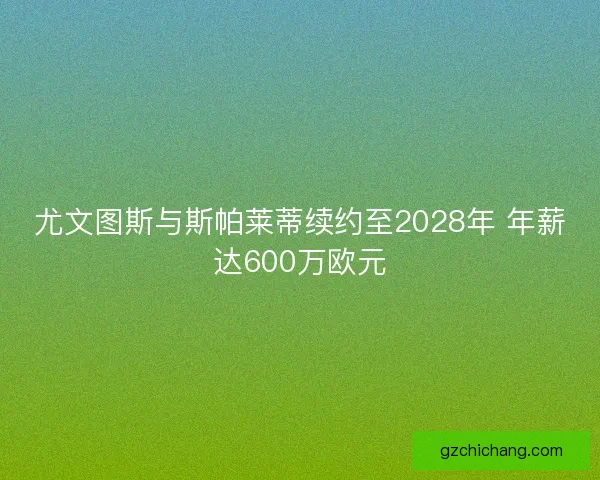 尤文图斯与斯帕莱蒂续约至2028年 年薪达600万欧元