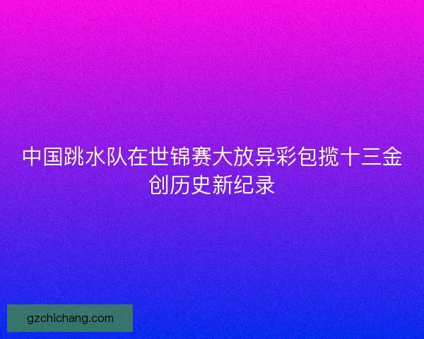 中国跳水队在世锦赛大放异彩包揽十三金创历史新纪录