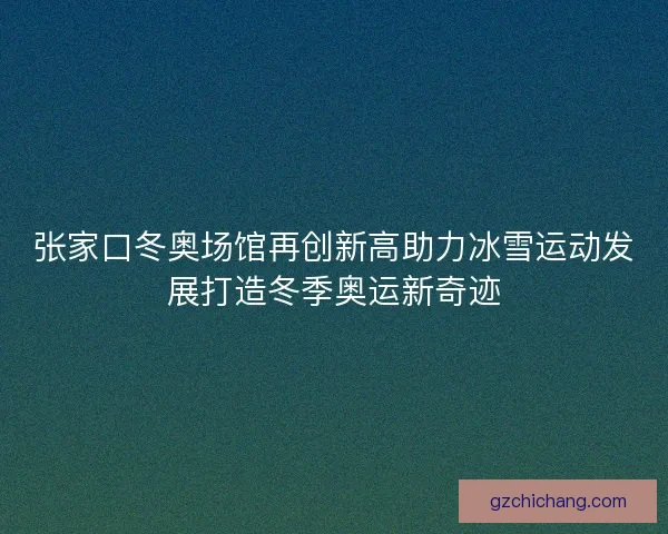 张家口冬奥场馆再创新高助力冰雪运动发展打造冬季奥运新奇迹