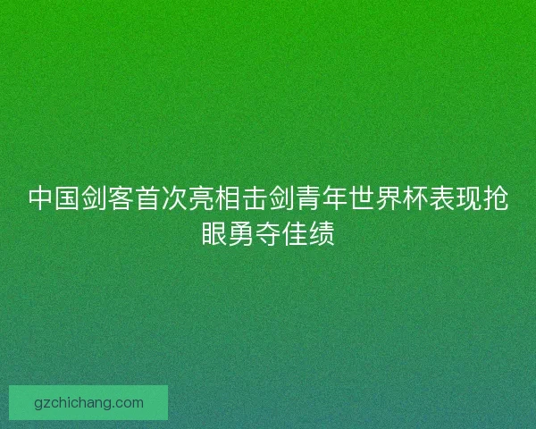 中国剑客首次亮相击剑青年世界杯表现抢眼勇夺佳绩