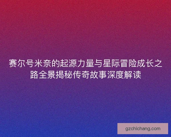 赛尔号米奈的起源力量与星际冒险成长之路全景揭秘传奇故事深度解读