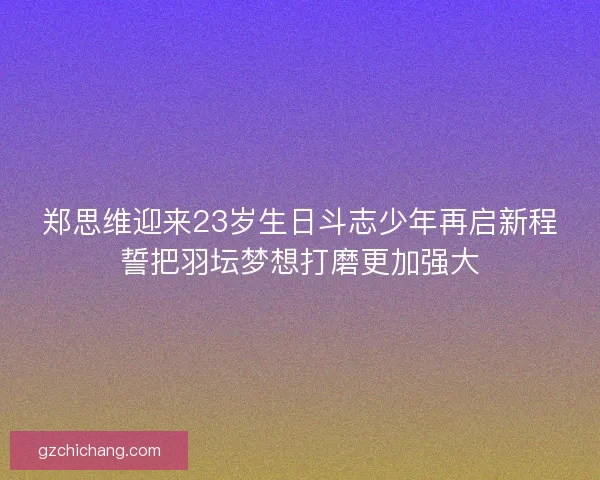 郑思维迎来23岁生日斗志少年再启新程誓把羽坛梦想打磨更加强大
