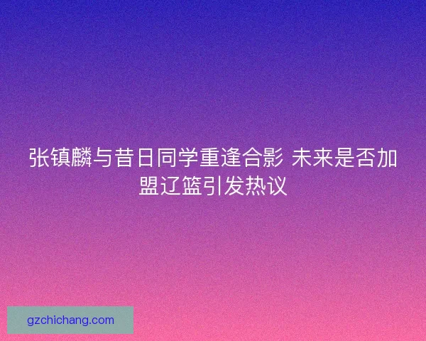 张镇麟与昔日同学重逢合影 未来是否加盟辽篮引发热议