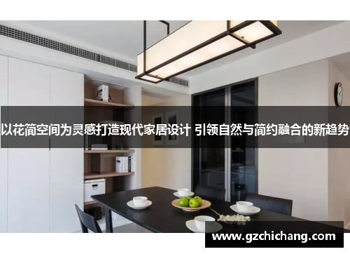 以花简空间为灵感打造现代家居设计 引领自然与简约融合的新趋势